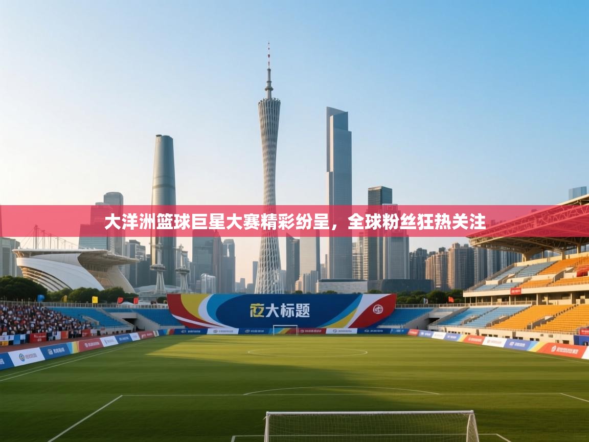 大洋洲篮球巨星大赛精彩纷呈，全球粉丝狂热关注  第1张